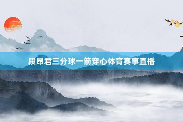 段昂君三分球一箭穿心体育赛事直播