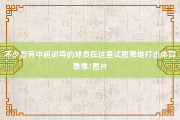 不少曾有中超训导的球员在这里试图降维打击体育录像/图片