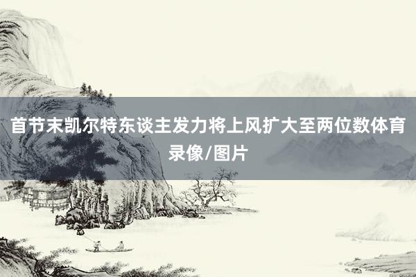 首节末凯尔特东谈主发力将上风扩大至两位数体育录像/图片