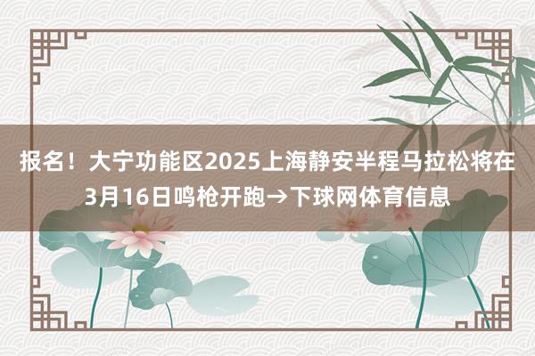 报名！大宁功能区2025上海静安半程马拉松将在3月16日鸣枪开跑→下球网体育信息