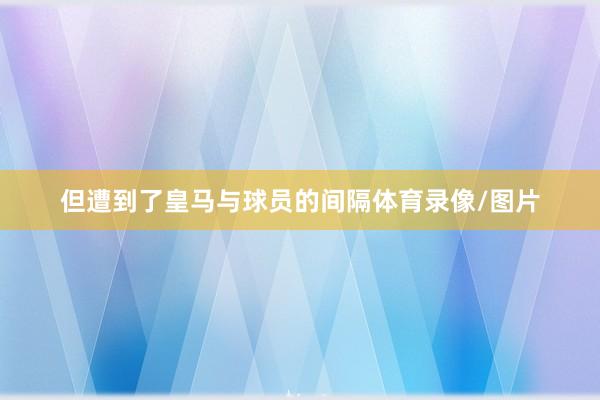 但遭到了皇马与球员的间隔体育录像/图片