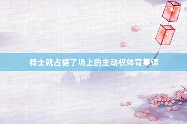 骑士就占据了场上的主动权体育集锦