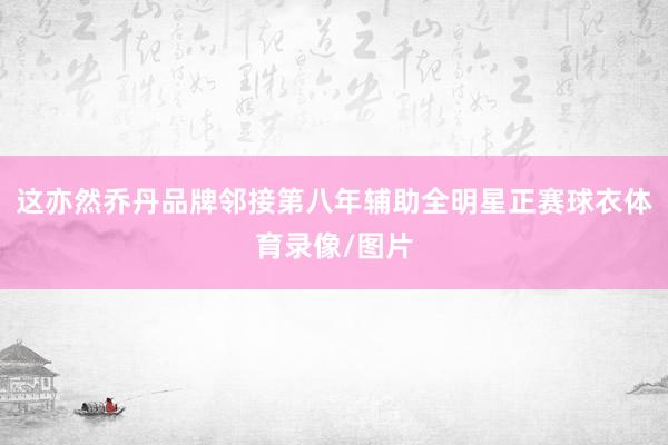 这亦然乔丹品牌邻接第八年辅助全明星正赛球衣体育录像/图片