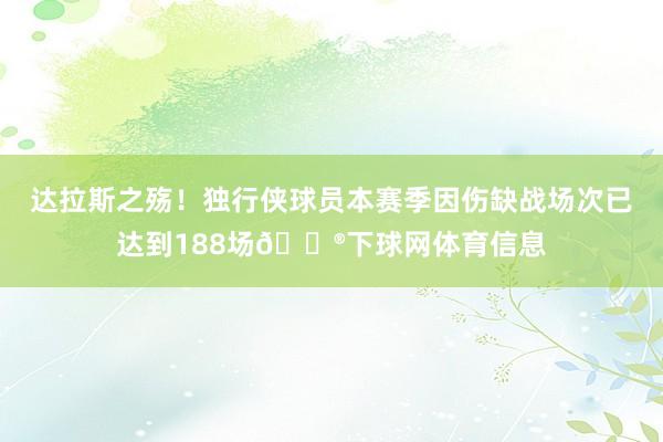 达拉斯之殇！独行侠球员本赛季因伤缺战场次已达到188场😮下球网体育信息