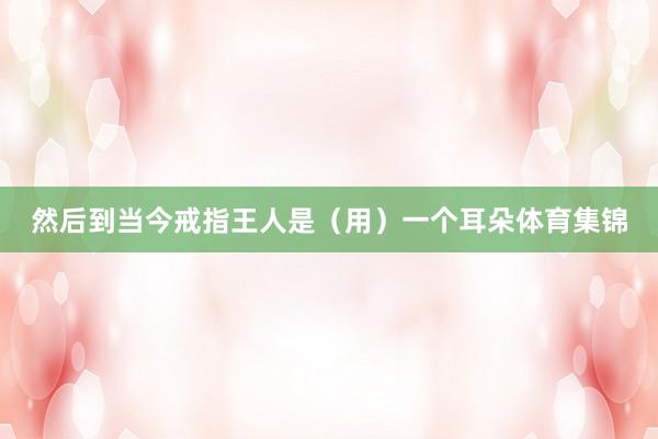 然后到当今戒指王人是(用)一个耳朵体育集锦
