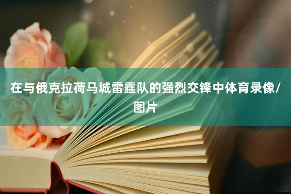 在与俄克拉荷马城雷霆队的强烈交锋中体育录像/图片