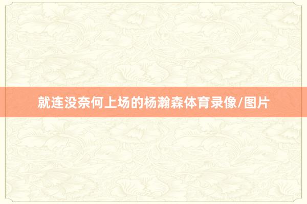 就连没奈何上场的杨瀚森体育录像/图片