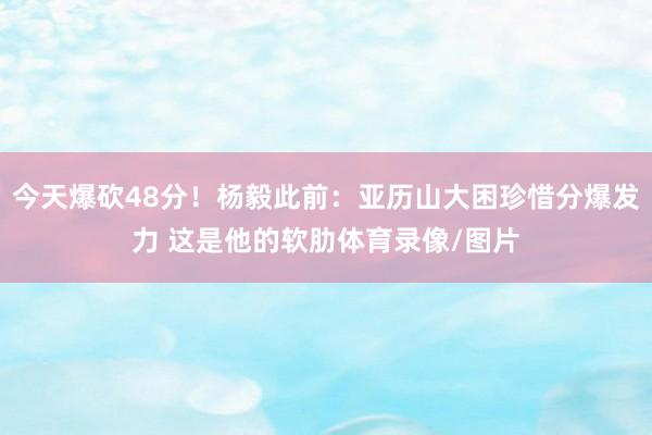 今天爆砍48分！杨毅此前：亚历山大困珍惜分爆发力 这是他的软肋体育录像/图片