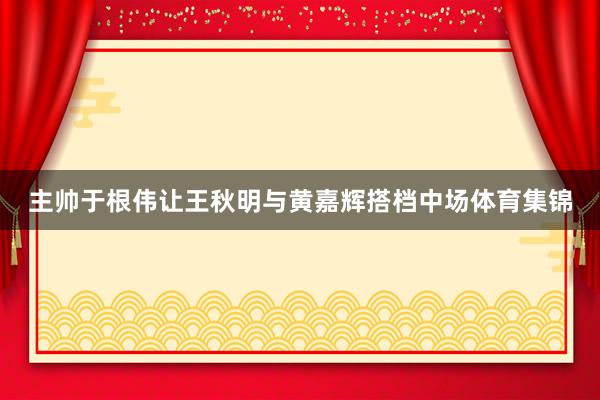 主帅于根伟让王秋明与黄嘉辉搭档中场体育集锦