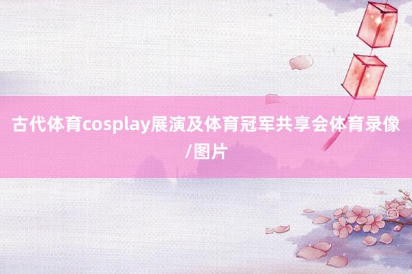 古代体育cosplay展演及体育冠军共享会体育录像/图片