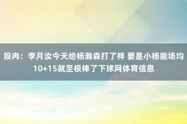 段冉：李月汝今天给杨瀚森打了样 要是小杨能场均10+15就至极棒了下球网体育信息