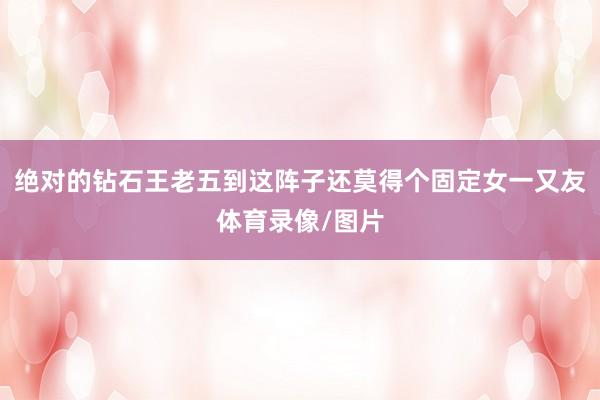 绝对的钻石王老五到这阵子还莫得个固定女一又友体育录像/图片