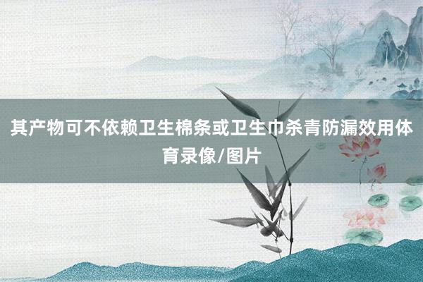 其产物可不依赖卫生棉条或卫生巾杀青防漏效用体育录像/图片