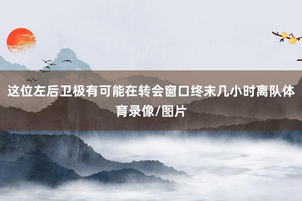 这位左后卫极有可能在转会窗口终末几小时离队体育录像/图片