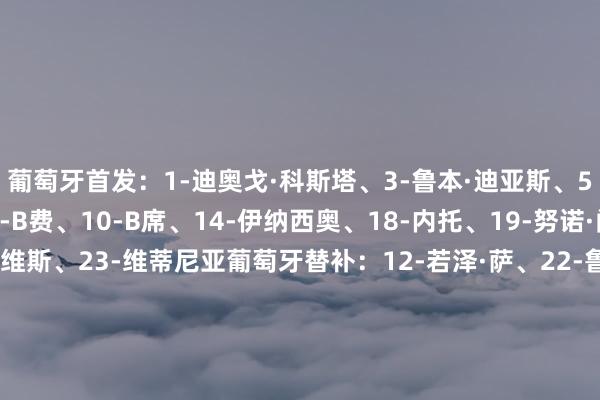 葡萄牙首发:1-迪奥戈·科斯塔、3-鲁本·迪亚斯、5-达洛特、7-C罗、8-B费、10-B席、14-伊纳西奥、18-内托、19-努诺·门德斯、21-鲁本·内维斯、23-维蒂尼亚葡萄牙替补:12-若泽·萨、22-鲁伊·席尔瓦、2-塞梅多、4-安东尼奥·席尔瓦、6-帕利尼亚、9-贡萨洛·拉莫斯、11-贡萨尔维斯、13-维加、15-努内斯、16-特林康、17-莱奥、20-孔塞桑爱尔兰首发:1-凯莱赫、5