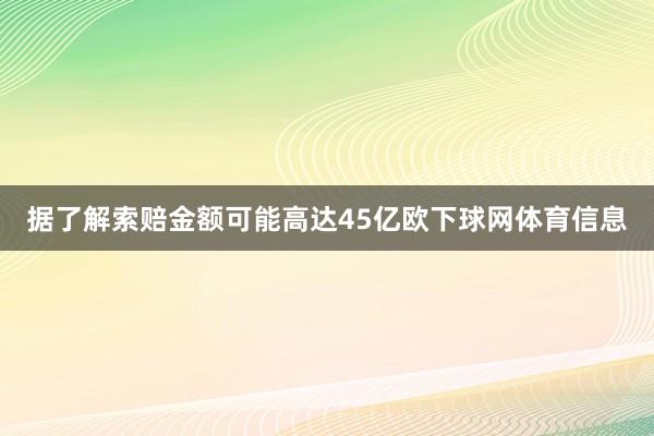 据了解索赔金额可能高达45亿欧下球网体育信息
