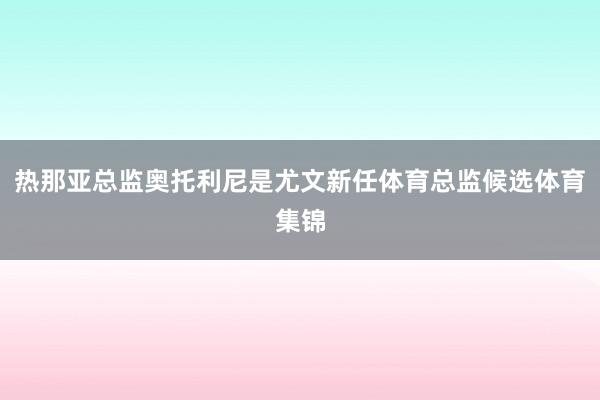 热那亚总监奥托利尼是尤文新任体育总监候选体育集锦