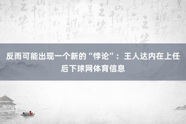 反而可能出现一个新的“悖论”：王人达内在上任后下球网体育信息