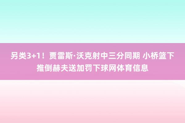 另类3+1！贾雷斯·沃克射中三分同期 小桥篮下推倒赫夫送加罚下球网体育信息