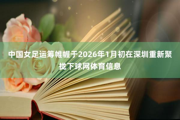中国女足运筹帷幄于2026年1月初在深圳重新聚拢下球网体育信息