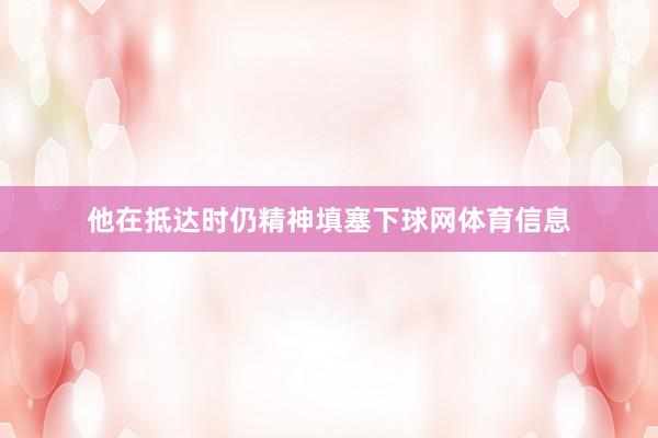 他在抵达时仍精神填塞下球网体育信息