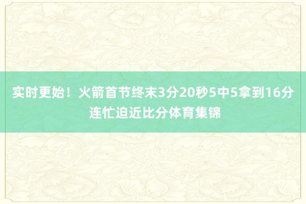 实时更始！火箭首节终末3分20秒5中5拿到16分 连忙迫近比分体育集锦