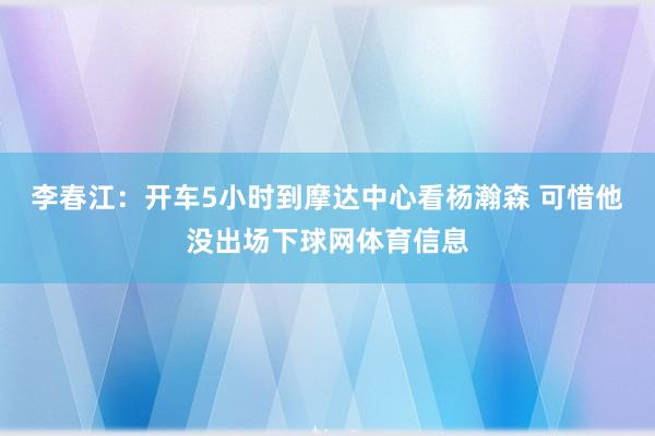 李春江：开车5小时到摩达中心看杨瀚森 可惜他没出场下球网体育信息
