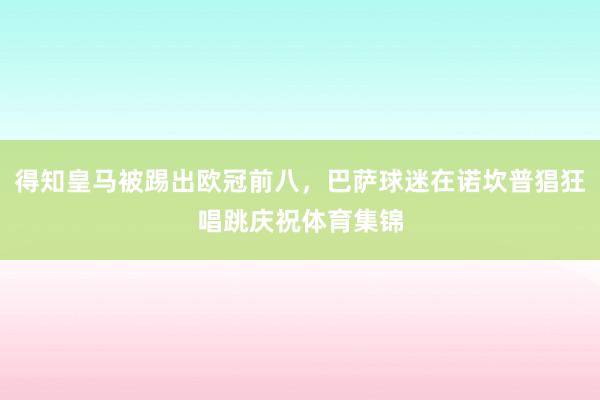 得知皇马被踢出欧冠前八，巴萨球迷在诺坎普猖狂唱跳庆祝体育集锦