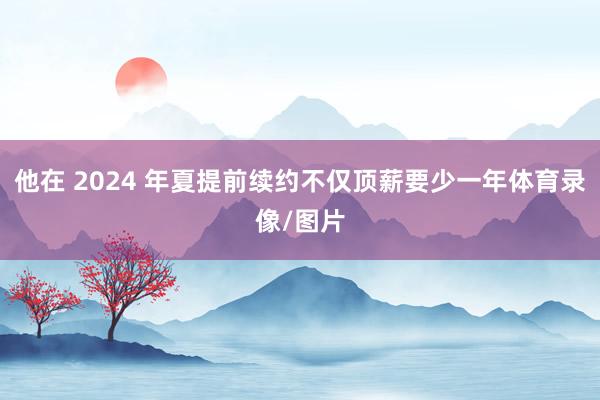 他在 2024 年夏提前续约不仅顶薪要少一年体育录像/图片