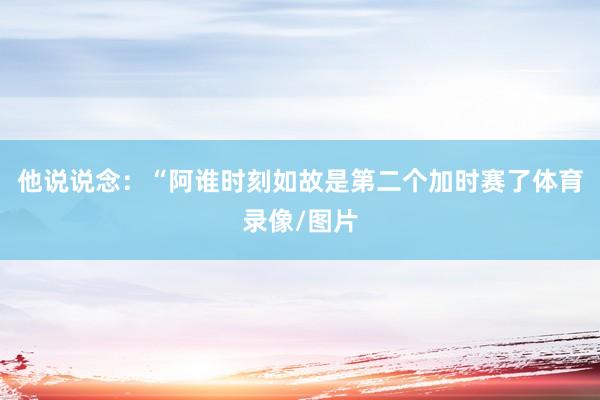他说说念：“阿谁时刻如故是第二个加时赛了体育录像/图片