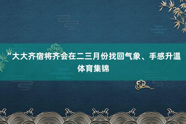 “大大齐宿将齐会在二三月份找回气象、手感升温体育集锦