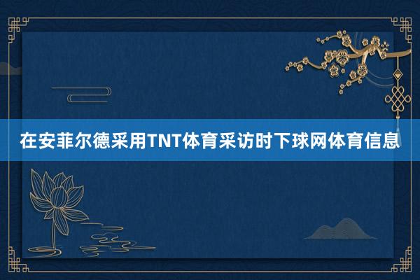 在安菲尔德采用TNT体育采访时下球网体育信息