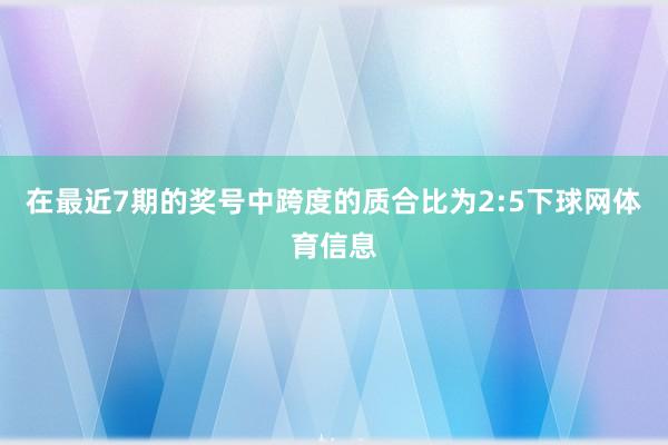 在最近7期的奖号中跨度的质合比为2:5下球网体育信息
