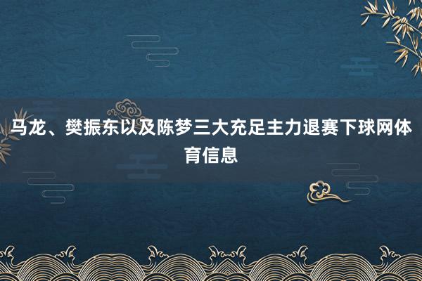 马龙、樊振东以及陈梦三大充足主力退赛下球网体育信息